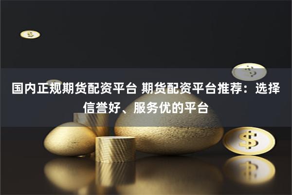 国内正规期货配资平台 期货配资平台推荐：选择信誉好、服务优的平台