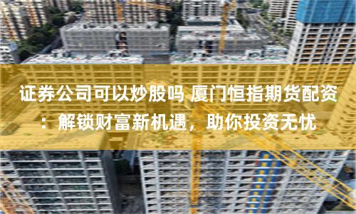证券公司可以炒股吗 厦门恒指期货配资：解锁财富新机遇，助你投资无忧