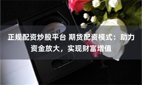 正规配资炒股平台 期货配资模式：助力资金放大，实现财富增值