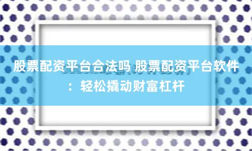 股票配资平台合法吗 股票配资平台软件：轻松撬动财富杠杆