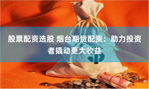 股票配资选股 烟台期货配资：助力投资者撬动更大收益