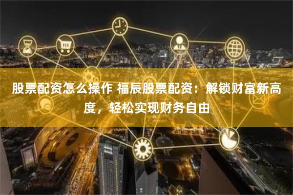 股票配资怎么操作 福辰股票配资：解锁财富新高度，轻松实现财务自由