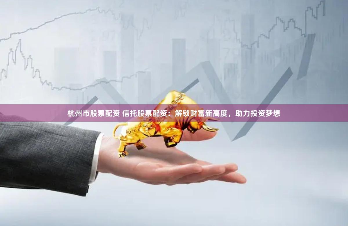 杭州市股票配资 信托股票配资：解锁财富新高度，助力投资梦想