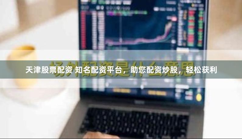 天津股票配资 知名配资平台，助您配资炒股，轻松获利