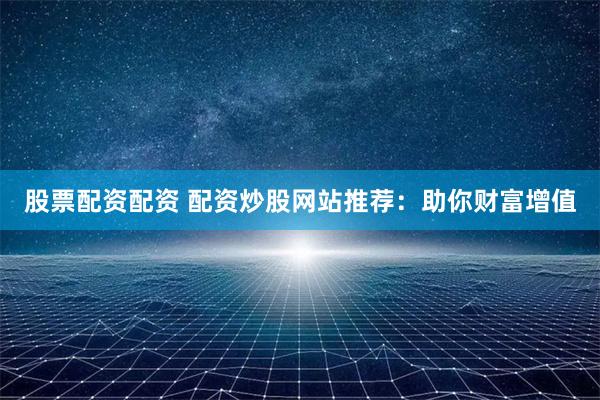 股票配资配资 配资炒股网站推荐：助你财富增值