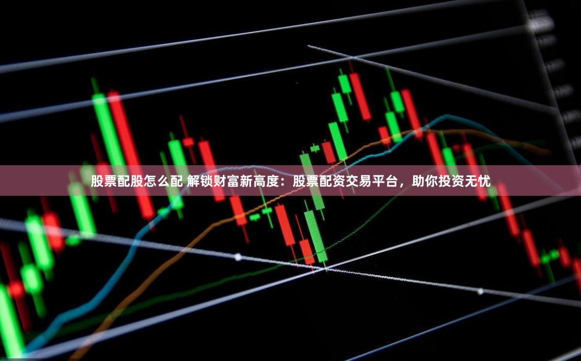 股票配股怎么配 解锁财富新高度:股票配资交易平台,助你投资无忧