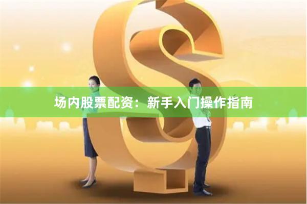场内股票配资：新手入门操作指南