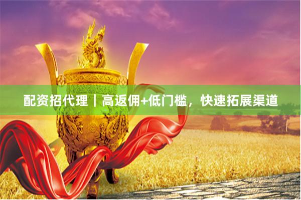 配资招代理｜高返佣+低门槛，快速拓展渠道