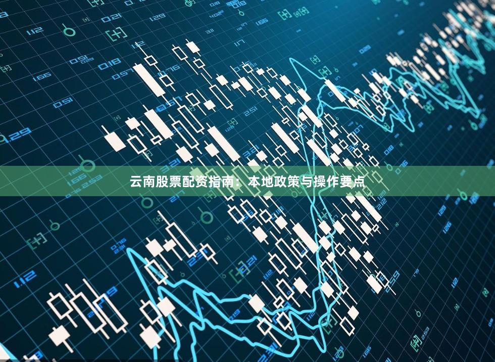 云南股票配资指南：本地政策与操作要点